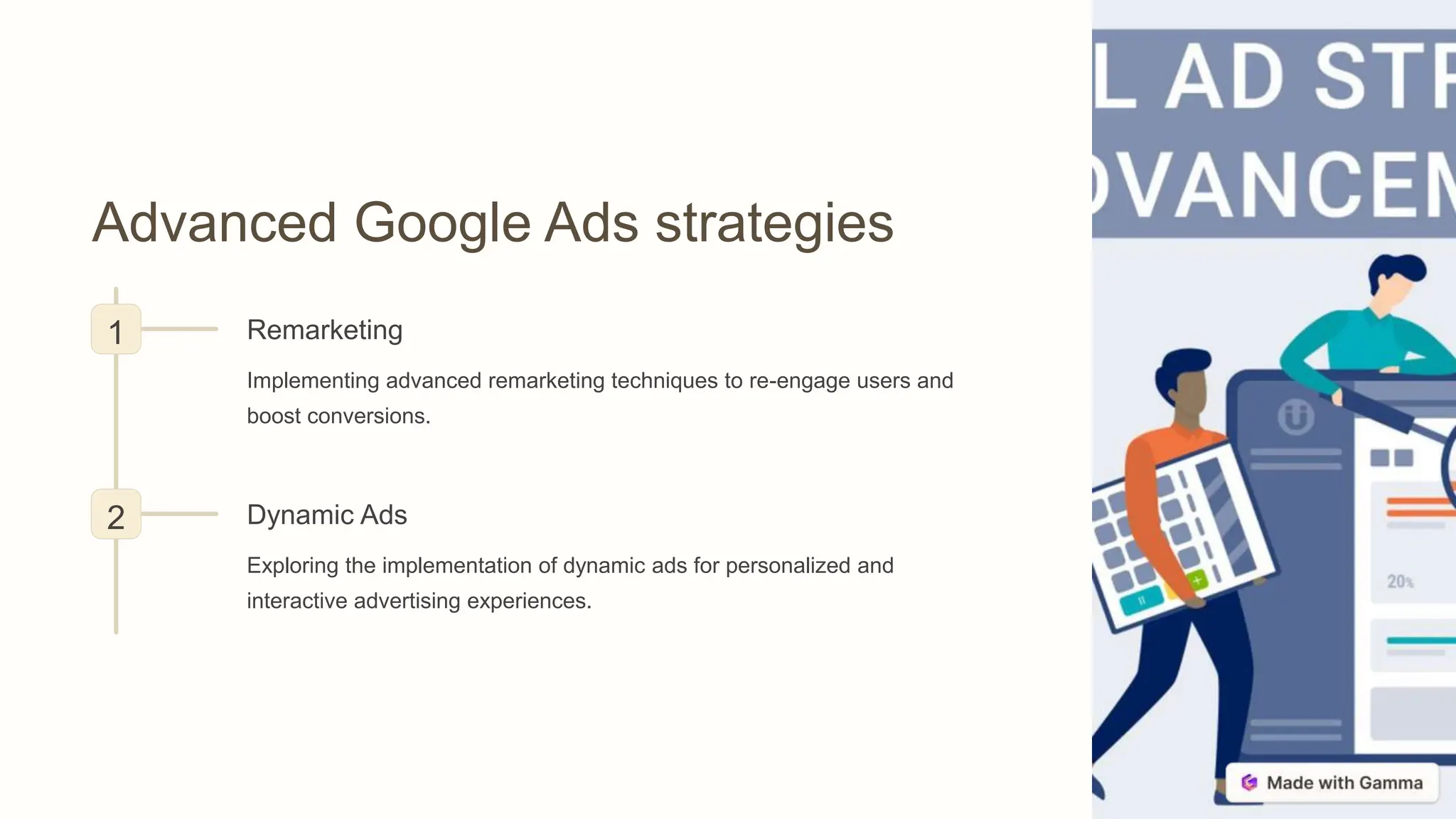 Advanced Google Ads strategies
1 Remarketing
Implementing advanced remarketing techniques to re-engage users and
boost conversions.
2 Dynamic Ads
Exploring the implementation of dynamic ads for personalized and
interactive advertising experiences.
 
