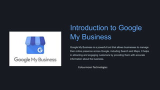 Introduction to Google
My Business
Google My Business is a powerful tool that allows businesses to manage
their online presence across Google, including Search and Maps. It helps
in attracting and engaging customers by providing them with accurate
information about the business.
Colourmoon Technologies
 