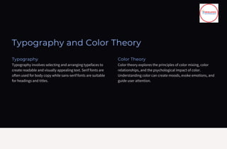 Typography and Color Theory
Typography
Typography involves selecting and arranging typefaces to
create readable and visually appealing text. Serif fonts are
often used for body copy while sans-serif fonts are suitable
for headings and titles.
Color Theory
Color theory explores the principles of color mixing, color
relationships, and the psychological impact of color.
Understanding color can create moods, evoke emotions, and
guide user attention.
 