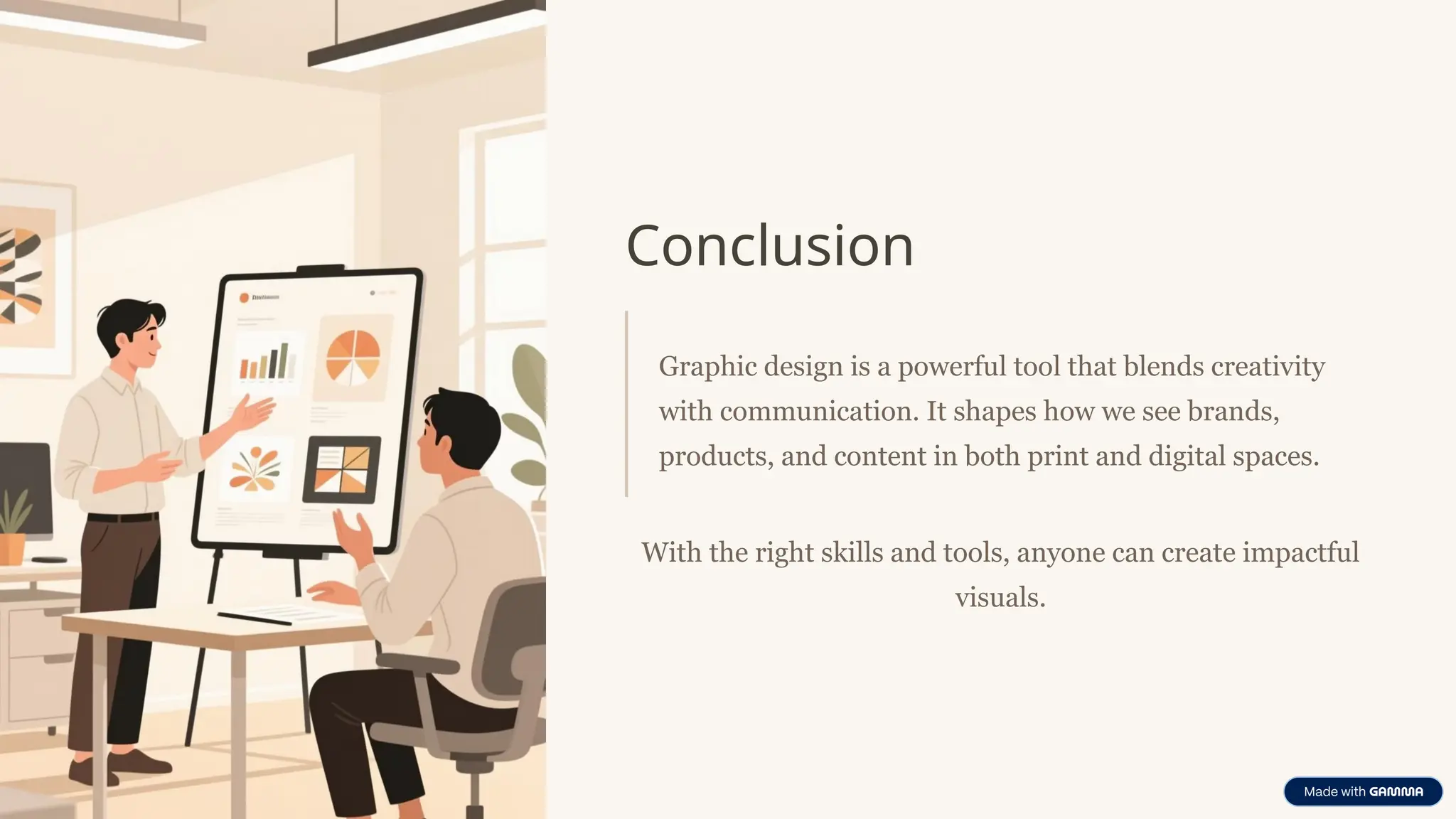 Conclusion
Graphic design is a powerful tool that blends creativity
with communication. It shapes how we see brands,
products, and content in both print and digital spaces.
With the right skills and tools, anyone can create impactful
visuals.
 