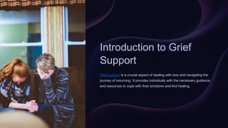 Introduction to Grief
Support
Grief support is a crucial aspect of dealing with loss and navigating the
journey of mourning. It provides individuals with the necessary guidance
and resources to cope with their emotions and find healing.
 