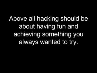 Above all hacking should be about having fun and achieving something you always wanted to try. 