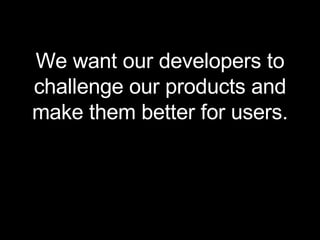 We want our developers to challenge our products and make them better for users. 