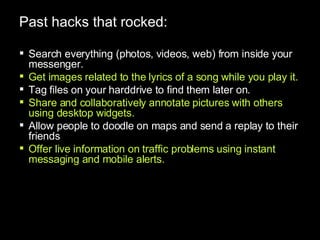 Past hacks that rocked: Search everything (photos, videos, web) from inside your messenger. Get images related to the lyrics of a song while you play it. Tag files on your harddrive to find them later on. Share and collaboratively annotate pictures with others using desktop widgets. Allow people to doodle on maps and send a replay to their friends Offer live information on traffic problems using instant messaging and mobile alerts. 