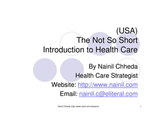 (USA)
          The Not So Short
Introduction to Health Care

               By Nainil Chheda
          Health Care Strategist
  Website: http://www.nainil.com
    Email: nainil.c@eliteral.com
    Nainil Chheda (http://www.nainil.com/research)   1
 