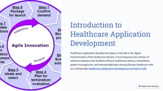 Introduction to
Healthcare Application
Development
Healthcare application development plays a vital role in the digital
transformation of the healthcare industry. It encompasses the creation of
software solutions that facilitate efficient healthcare delivery, streamlined
patient management, and interoperable data sharing.Elevate healthcare with
our cutting-edge Healthcare Application Development services in UAE.
 