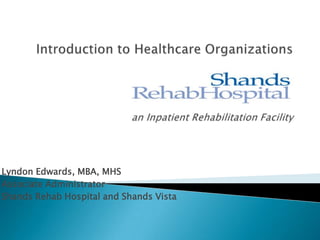 Introduction to Healthcare Organizationsan Inpatient Rehabilitation Facility Lyndon Edwards, MBA, MHS Associate Administrator Shands Rehab Hospital and Shands Vista 