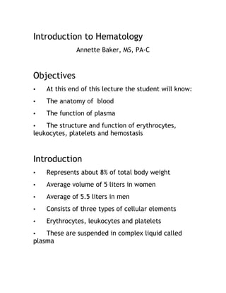 Introduction to Hematology
Annette Baker, MS, PA-C
Objectives
• At this end of this lecture the student will know:
• The anatomy of blood
• The function of plasma
• The structure and function of erythrocytes,
leukocytes, platelets and hemostasis
Introduction
• Represents about 8% of total body weight
• Average volume of 5 liters in women
• Average of 5.5 liters in men
• Consists of three types of cellular elements
• Erythrocytes, leukocytes and platelets
• These are suspended in complex liquid called
plasma
 