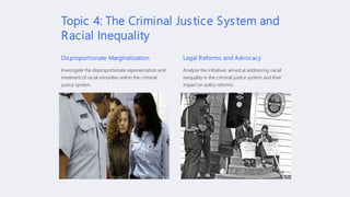 Topic 4: The Criminal Justice System and
Racial Inequality
Disproportionate Marginalization
Investigate the disproportionate representation and
treatment of racial minorities within the criminal
justice system.
Legal Reforms and Advocacy
Analyze the initiatives aimed at addressing racial
inequality in the criminal justice system and their
impact on policy reforms.
 