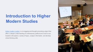 Introduction to Higher
Modern Studies
Higher modern studies is an engaging and thought-provoking subject that
offers a deeper understanding of contemporary political and social issues.
Students will explore a variety of topics, analyze information, and develop
critical thinking skills.
 