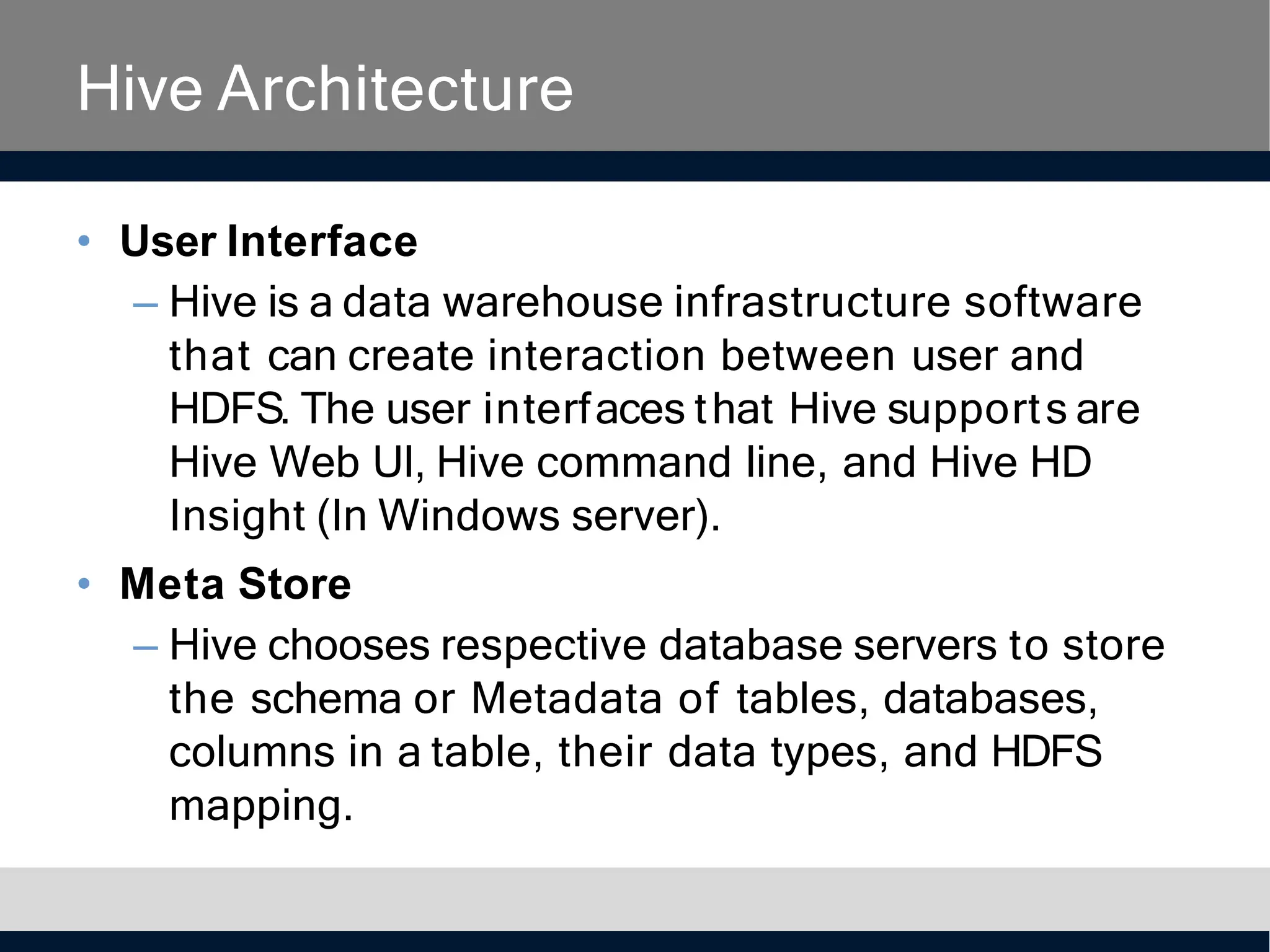 Hive Architecture
• User Interface
– Hive is a data warehouse infrastructure software
that can create interaction between user and
HDFS. The user interfaces that Hive supports are
Hive Web UI, Hive command line, and Hive HD
Insight (In Windows server).
• Meta Store
– Hive chooses respective database servers to store
the schema or Metadata of tables, databases,
columns in a table, their data types, and HDFS
mapping.
 