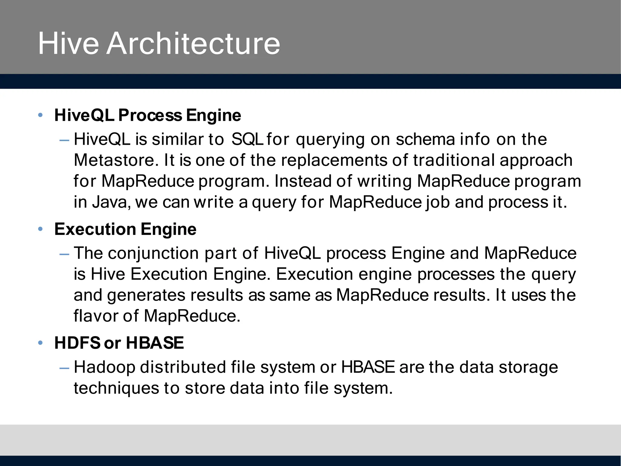 Hive Architecture
• HiveQL Process Engine
– HiveQL is similar to SQLfor querying on schema info on the
Metastore. It is one of the replacements of traditional approach
for MapReduce program. Instead of writing MapReduce program
in Java, we can write a query for MapReduce job and process it.
• Execution Engine
– The conjunction part of HiveQL process Engine and MapReduce
is Hive Execution Engine. Execution engine processes the query
and generates results as same as MapReduce results. It uses the
flavor of MapReduce.
• HDFSor HBASE
– Hadoop distributed file system or HBASE are the data storage
techniques to store data into file system.
 