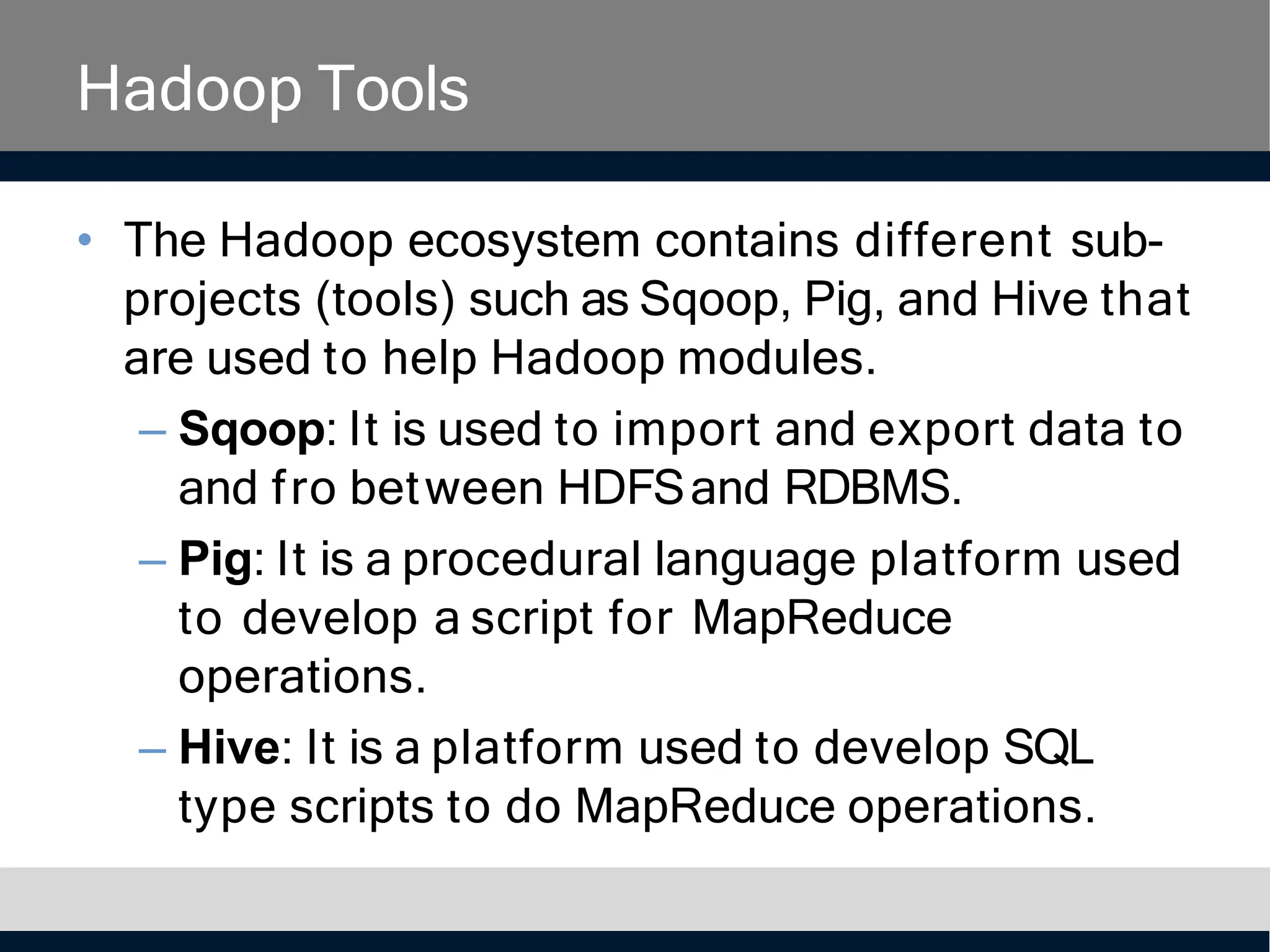 Hadoop Tools
• The Hadoop ecosystem contains different sub-
projects (tools) such as Sqoop, Pig, and Hive that
are used to help Hadoop modules.
– Sqoop: It is used to import and export data to
and fro between HDFSand RDBMS.
– Pig: It is a procedural language platform used
to develop a script for MapReduce
operations.
– Hive: It is a platform used to develop SQL
type scripts to do MapReduce operations.
 