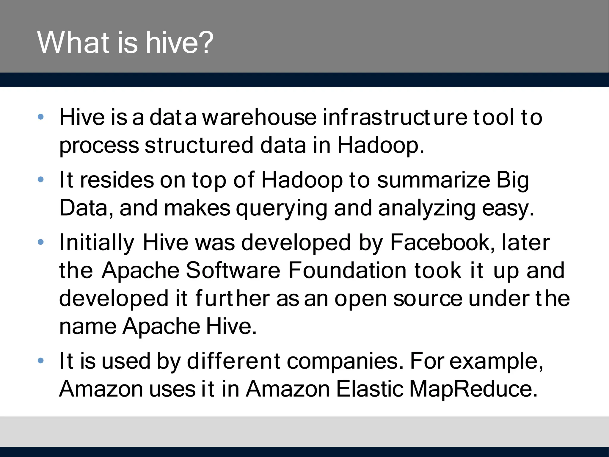 What is hive?
• Hive is a data warehouse infrastructure tool to
process structured data in Hadoop.
• It resides on top of Hadoop to summarize Big
Data, and makes querying and analyzing easy.
• Initially Hive was developed by Facebook, later
the Apache Software Foundation took it up and
developed it further as an open source under the
name Apache Hive.
• It is used by different companies. For example,
Amazon uses it in Amazon Elastic MapReduce.
 