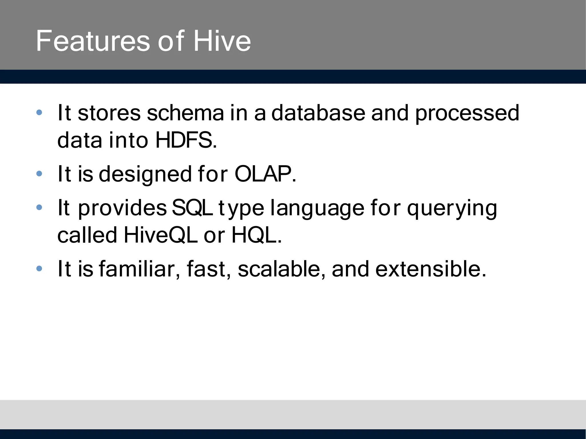 Features of Hive
• It stores schema in a database and processed
data into HDFS.
• It is designed for OLAP.
• It provides SQL type language for querying
called HiveQL or HQL.
• It is familiar, fast, scalable, and extensible.
 
