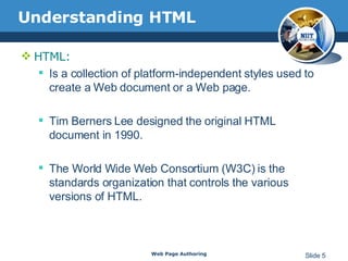 Understanding HTML HTML: Is a collection of platform-independent styles used to create a Web document or a Web page. Tim Berners Lee designed the original HTML document in 1990. The World Wide Web Consortium (W3C) is the standards organization that controls the various versions of HTML.  Web Page Authoring Slide  