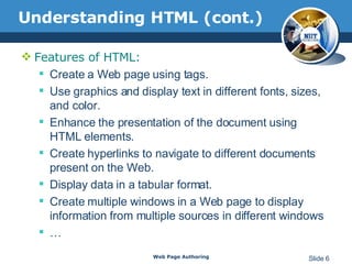 Understanding HTML (cont.) Features of HTML: Create a Web page using tags.  Use graphics and display text in different fonts, sizes, and color.  Enhance the presentation of the document using HTML elements.  Create hyperlinks to navigate to different documents present on the Web. Display data in a tabular format. Create multiple windows in a Web page to display information from multiple sources in different windows  … Web Page Authoring Slide  