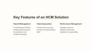 Key Features of an HCM Solution
Payroll Management
The HCM system efficiently
handles payroll processing,
tax submissions, and
compliance reporting.
Talent Acquisition
Provides tools for sourcing,
recruiting, and onboarding top
talent.
Performance Management
Facilitates continuous
feedback, performance
evaluations, and goal setting.
 