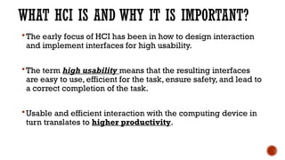WHAT HCI IS AND WHY IT IS IMPORTANT?
The early focus of HCI has been in how to design interaction
and implement interfaces for high usability.
The term high usability means that the resulting interfaces
are easy to use, efficient for the task, ensure safety, and lead to
a correct completion of the task.
Usable and efficient interaction with the computing device in
turn translates to higher productivity.
 