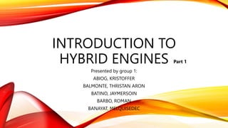 INTRODUCTION TO
HYBRID ENGINES
Presented by group 1:
ABIOG, KRISTOFFER
BALMONTE, THRISTAN ARON
BATINO, JAYMERSOIN
BARBO, ROMAN
BANAYAT, MELQUISEDEC
Part 1
 