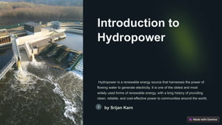 Introduction to
Hydropower
Hydropower is a renewable energy source that harnesses the power of
flowing water to generate electricity. It is one of the oldest and most
widely used forms of renewable energy, with a long history of providing
clean, reliable, and cost-effective power to communities around the world.
by Srijan Karn
 