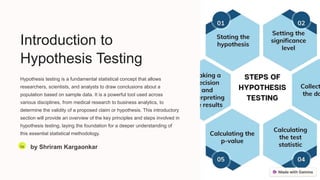 Introduction to
Hypothesis Testing
Hypothesis testing is a fundamental statistical concept that allows
researchers, scientists, and analysts to draw conclusions about a
population based on sample data. It is a powerful tool used across
various disciplines, from medical research to business analytics, to
determine the validity of a proposed claim or hypothesis. This introductory
section will provide an overview of the key principles and steps involved in
hypothesis testing, laying the foundation for a deeper understanding of
this essential statistical methodology.
Sa by Shriram Kargaonkar
 