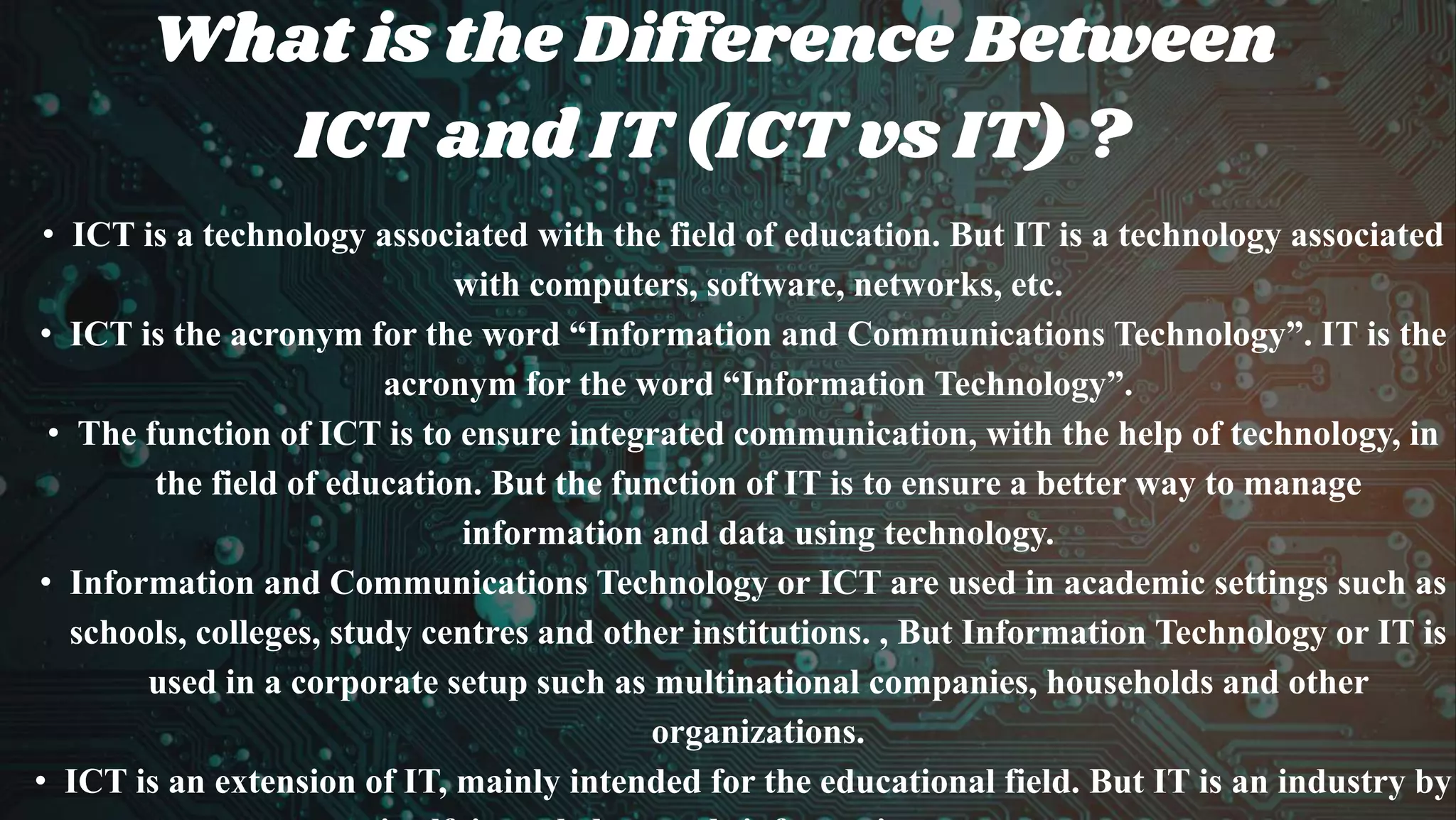 What is the Difference Between
ICT and IT (ICT vs IT) ?
• ICT is a technology associated with the field of education. But IT is a technology associated
with computers, software, networks, etc.
• ICT is the acronym for the word “Information and Communications Technology”. IT is the
acronym for the word “Information Technology”.
• The function of ICT is to ensure integrated communication, with the help of technology, in
the field of education. But the function of IT is to ensure a better way to manage
information and data using technology.
• Information and Communications Technology or ICT are used in academic settings such as
schools, colleges, study centres and other institutions. , But Information Technology or IT is
used in a corporate setup such as multinational companies, households and other
organizations.
• ICT is an extension of IT, mainly intended for the educational field. But IT is an industry by
 
