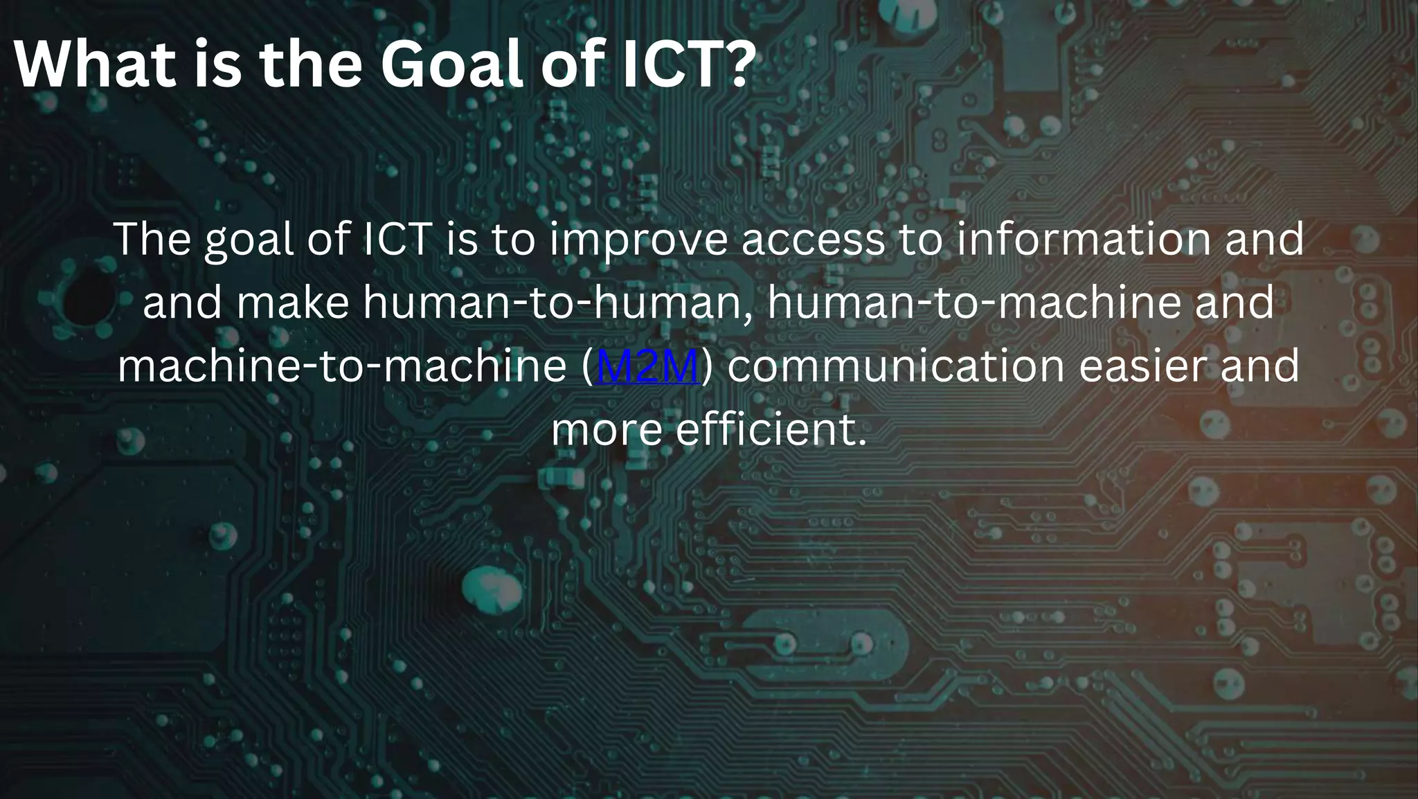 What is the Goal of ICT?
The goal of ICT is to improve access to information and
and make human-to-human, human-to-machine and
machine-to-machine (M2M) communication easier and
more efficient.
 
