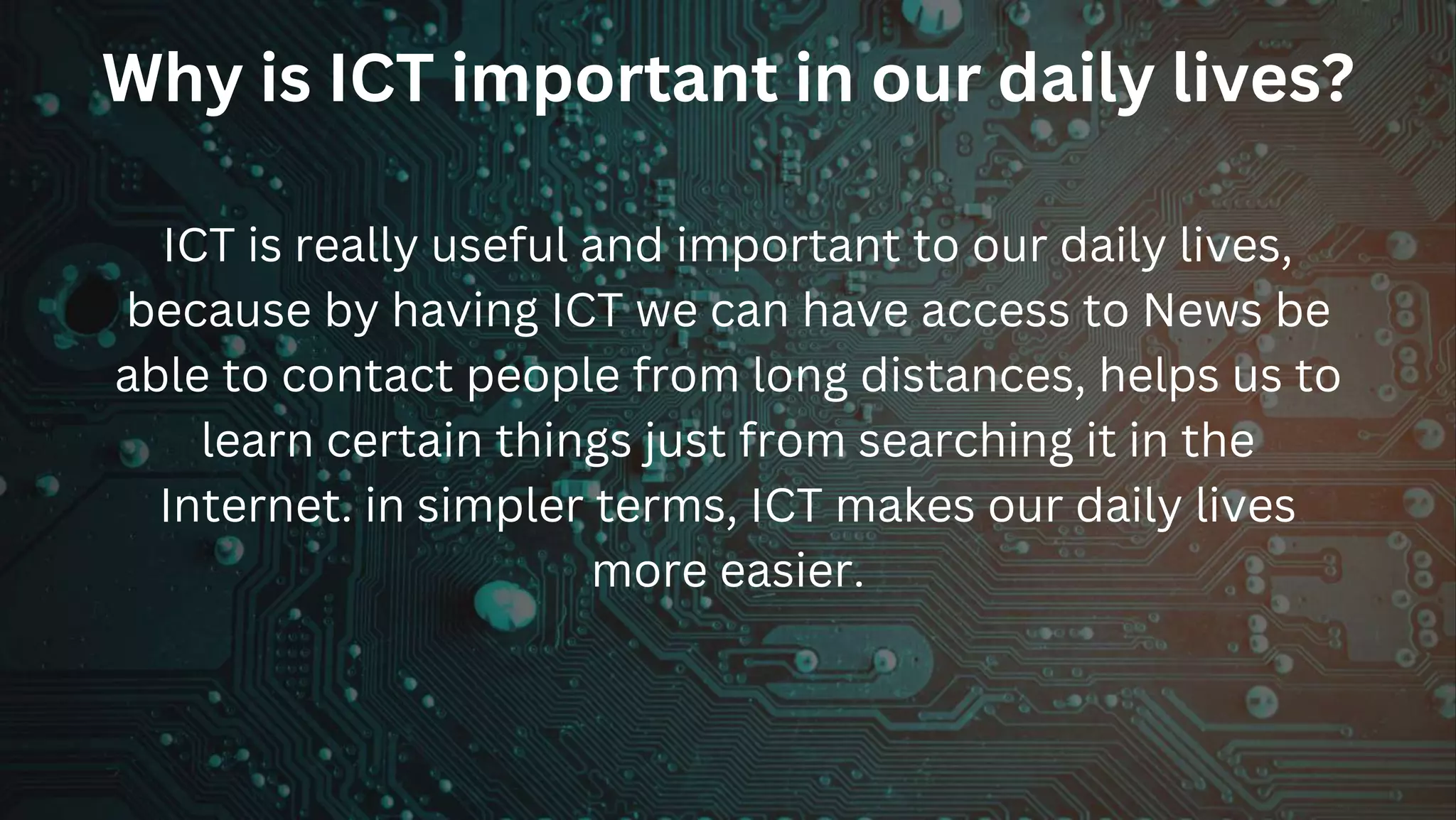 Why is ICT important in our daily lives?
ICT is really useful and important to our daily lives,
because by having ICT we can have access to News be
able to contact people from long distances, helps us to
learn certain things just from searching it in the
Internet. in simpler terms, ICT makes our daily lives
more easier.
 