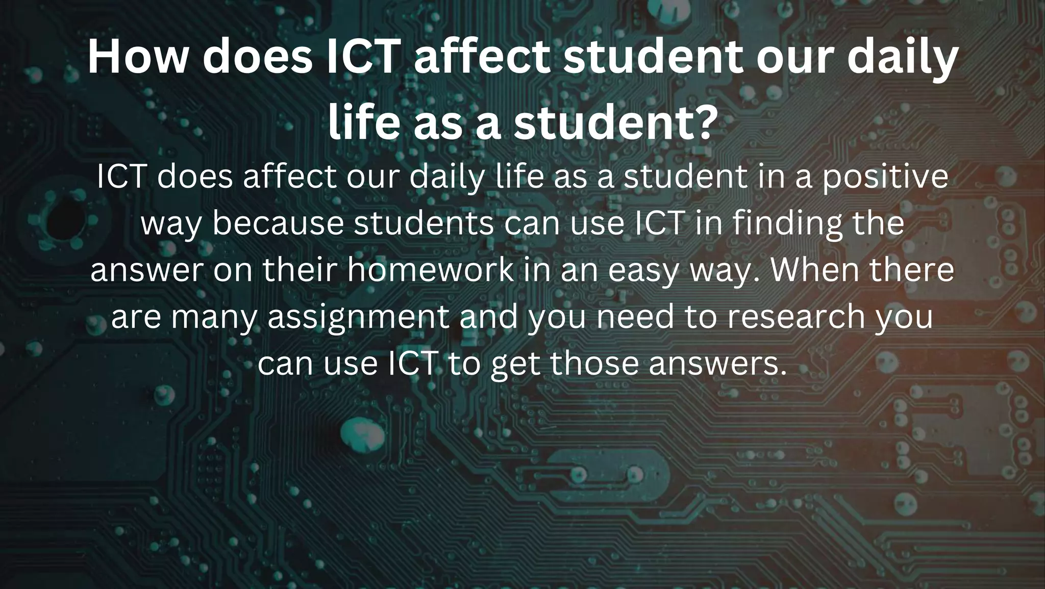 How does ICT affect student our daily
life as a student?
ICT does affect our daily life as a student in a positive
way because students can use ICT in finding the
answer on their homework in an easy way. When there
are many assignment and you need to research you
can use ICT to get those answers.
 