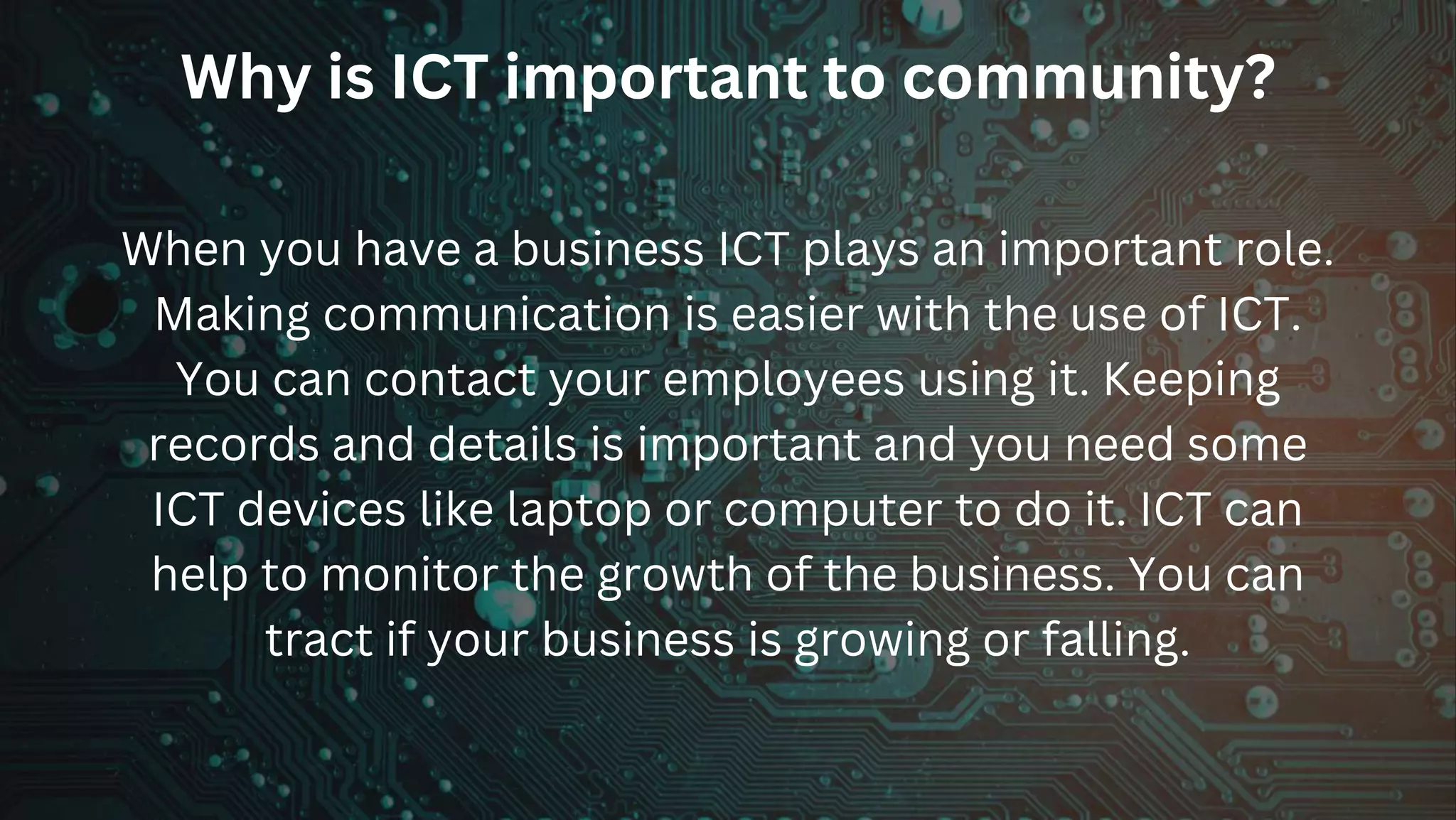 Why is ICT important to community?
When you have a business ICT plays an important role.
Making communication is easier with the use of ICT.
You can contact your employees using it. Keeping
records and details is important and you need some
ICT devices like laptop or computer to do it. ICT can
help to monitor the growth of the business. You can
tract if your business is growing or falling.
 