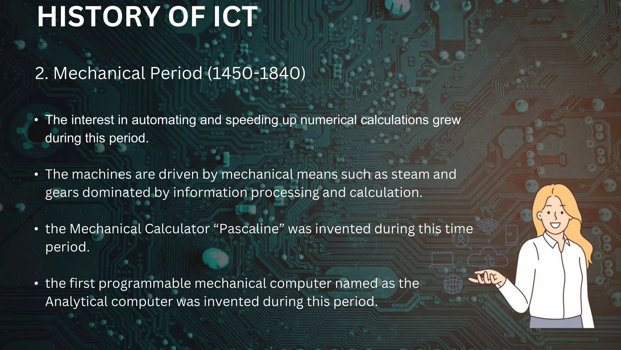 • The interest in automating and speeding up numerical calculations grew
during this period.
• The machines are driven by mechanical means such as steam and
gears dominated by information processing and calculation.
• the Mechanical Calculator “Pascaline” was invented during this time
period.
• the first programmable mechanical computer named as the
Analytical computer was invented during this period.
2. Mechanical Period (1450-1840)
HISTORY OF ICT
 