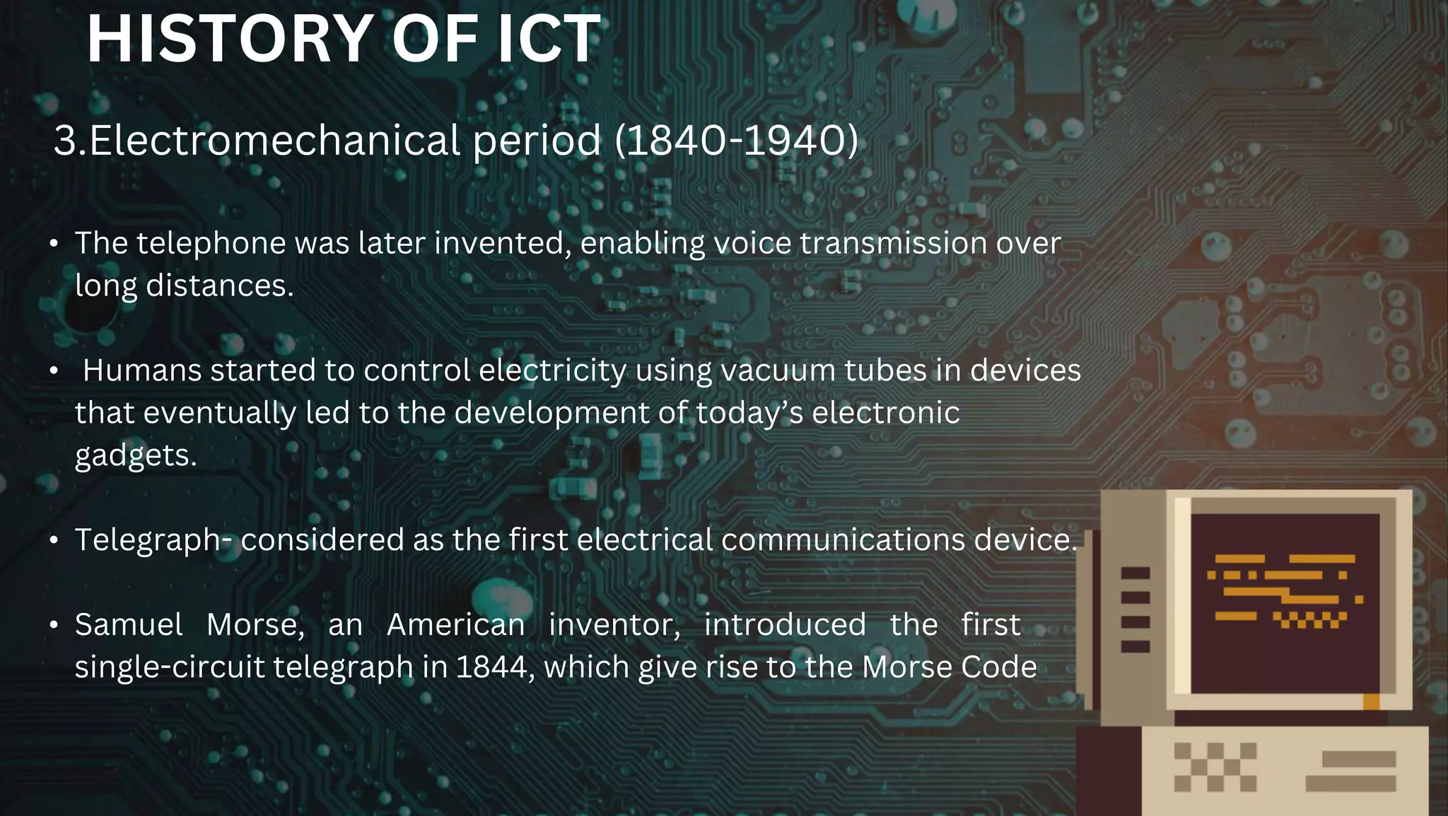 HISTORY OF ICT
• The telephone was later invented, enabling voice transmission over
long distances.
• Humans started to control electricity using vacuum tubes in devices
that eventually led to the development of today’s electronic
gadgets.
• Telegraph- considered as the first electrical communications device.
• Samuel Morse, an American inventor, introduced the first
single-circuit telegraph in 1844, which give rise to the Morse Code
3.Electromechanical period (1840-1940)
 