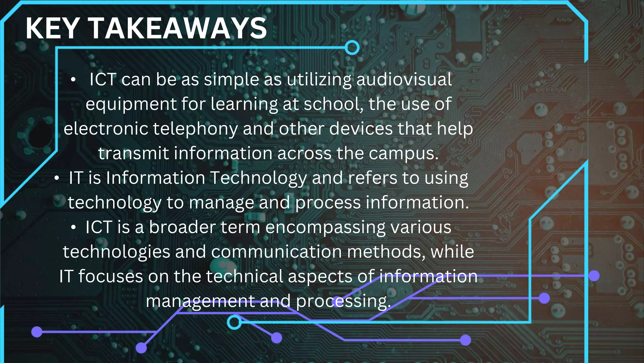 • ICT can be as simple as utilizing audiovisual
equipment for learning at school, the use of
electronic telephony and other devices that help
transmit information across the campus.
• IT is Information Technology and refers to using
technology to manage and process information.
• ICT is a broader term encompassing various
technologies and communication methods, while
IT focuses on the technical aspects of information
management and processing.
KEY TAKEAWAYS
 