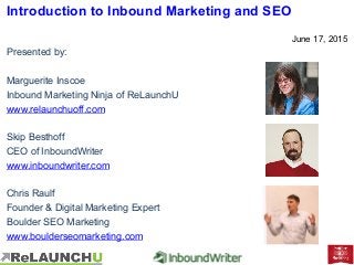 Introduction to Inbound Marketing and SEO
June 17, 2015
Presented by:
Marguerite Inscoe
Inbound Marketing Ninja of ReLaunchU
www.relaunchuoff.com
Skip Besthoff
CEO of InboundWriter
www.inboundwriter.com
Chris Raulf
Founder & Digital Marketing Expert
Boulder SEO Marketing
www.boulderseomarketing.com
 