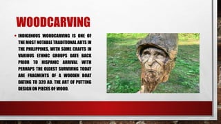 WOODCARVING
• INDIGENOUS WOODCARVING IS ONE OF
THE MOST NOTABLE TRADITIONAL ARTS IN
THE PHILIPPINES, WITH SOME CRAFTS IN
VARIOUS ETHNIC GROUPS DATE BACK
PRIOR TO HISPANIC ARRIVAL WITH
PERHAPS THE OLDEST SURVIVING TODAY
ARE FRAGMENTS OF A WOODEN BOAT
DATING TO 320 AD. THE ART OF PUTTING
DESIGN ON PIECES OF WOOD.
 