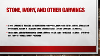 STONE, IVORY, AND OTHER CARVINGS
• STONE CARVING IS A PRICED ART FORM IN THE PHILIPPINES, EVEN PRIOR TO THE ARRIVAL OF WESTERN
COLONIZERS, AS SEEN IN THE STONE LIKHA AND LARAUAN OT TAO-TAO CRAFTS OF THE NATIVES.
• THESE ITEMS USUALLY REPRESENTS EITHER AN ANCESTOR OR A DEITY WHO AIDS THE SPIRIT OF A LOVED
ONE TO GO INTO THE AFTERLIFE PROPERTY.
 
