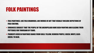 FOLK PAINTINGS
• FOLK PAINTINGS, LIKE FOLK DRAWINGS, ARE WORKS OF ART THAT USUALLY INCLUDE DEPICTIONS OF
FOLK CULTURE.
• EVIDENCES SUGGEST THAT THE PEOPLE OF THE ARCHIPELAGO HAVE BEEN PAINTING AND GLAZING THEIR
POTTERIES FOR THOUSAND OF YEARS.
• PIGMENTS USED IN PAINTINGS RANGE FROM GOLD, YELLOW, REDDISH PURPLE, GREEN, WHITE, BLUE-
GREEN, TO BLUE.
 