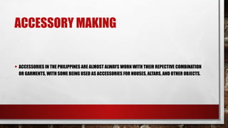ACCESSORY MAKING
• ACCESSORIES IN THE PHILIPPINES ARE ALMOST ALWAYS WORN WITH THEIR REPECTIVE COMBINATION
OR GARMENTS, WITH SOME BEING USED AS ACCESSORIES FOR HOUSES, ALTARS, AND OTHER OBJECTS.
 