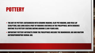 POTTERY
• THE ART OF POTTERY, CATEGORIZED INTO CERAMIC MAKING, CLAY POT-MAKING, AND FOLK LAY
SCULPTURE, HAS LONG BEEN A PART OF VARIOUS CULTURES IN THE PHILIPPINES, WITH EVIDENCE
OINTING TO A POTTERY CULTURE DATING AROUND 3,500 YEARS AGO.
• IMPORTANT POTTERY ARTIFACTS FROM THE PHILIPPINES INCLUDE THE MANUNGGUL JAR AND MAITUM
ANTHROPOMORPHIC BURIAL JAR.
 