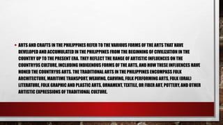 • ARTS AND CRAFTS IN THE PHILIPPINES REFER TO THE VARIOUS FORMS OF THE ARTS THAT HAVE
DEVELOPED AND ACCUMULATED IN THE PHILIPPINES FROM THE BEGINNING OF CIVILIZATION IN THE
COUNTRY UP TO THE PRESENT ERA. THEY REFLECT THE RANGE OF ARTISTIC INFLUENCES ON THE
COUNTRY9S CULTURE, INCLUDING INDIGENOUS FORMS OF THE ARTS, AND HOW THESE INFLUENCES HAVE
HONED THE COUNTRY9S ARTS. THE TRADITIONAL ARTS IN THE PHILIPPINES ENCOMPASS FOLK
ARCHITECTURE, MARITIME TRANSPORT, WEAVING, CARVING, FOLK PERFORMING ARTS, FOLK (ORAL)
LITERATURE, FOLK GRAPHIC AND PLASTIC ARTS, ORNAMENT, TEXTILE, OR FIBER ART, POTTERY, AND OTHER
ARTISTIC EXPRESSIONS OF TRADITIONAL CULTURE.
 