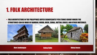 1. FOLK ARCHITECTURE
• FOLK ARCHITECTURE IN THE PHILIPPINES DIFFER SIGNIFICANTLY PER ETHNIC GROUP, WHERE THE
STRUCTURES CAN BE MADE OF BAMBOO, WOOD, ROCK, CORAL, RATTAN, GRASS, AND OTHER MATERIALS.
Daru Jambangan Dakay house
Bahay Kubo
 