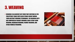 3. WEAVING
• WEAVING IS AN ANCIENT ART FORM THAT CONTINUE IN THE
PHILIPPINES TODAY, WITH EACH ETHNIC GROUP HAVING
THEIR DISTINCT WEAVING TECHNIQUES. THE WEAVING ARTS
ARE COMPOSED OF BASKET WEAVING, BACK-STRAP LOOM
WEAVING, HEADGEAR WEAVING, FISHNET WEAVING, AND
OTHER FORMS OF WEAVING.
 