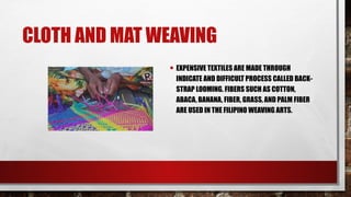 CLOTH AND MAT WEAVING
• EXPENSIVE TEXTILES ARE MADE THROUGH
INDICATE AND DIFFICULT PROCESS CALLED BACK-
STRAP LOOMING. FIBERS SUCH AS COTTON,
ABACA, BANANA, FIBER, GRASS, AND PALM FIBER
ARE USED IN THE FILIPINO WEAVING ARTS.
 
