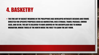 4. BASKETRY
• THE FINE ART OF BASKET WEAVING IN THE PHILIPPINES HAS DEVELOPED INTRICATE DESIGNS AND FORMS
DIRECTED FOR SPECIFIC PURPOSES SUCH AS HARVESTING, RICE STORAGE, TRAVEL PACKAGE, SWORD
CASE, AND SO ON. THE ART IS BELIEVED TO HAVE ARRIVED IN THE ARCHIPELAGO DUE TO HUMAN
MIGRATION, WHERE THOSE AT THE NORTH WERE THE FIRST TO LEARN THE ART FORM.
 