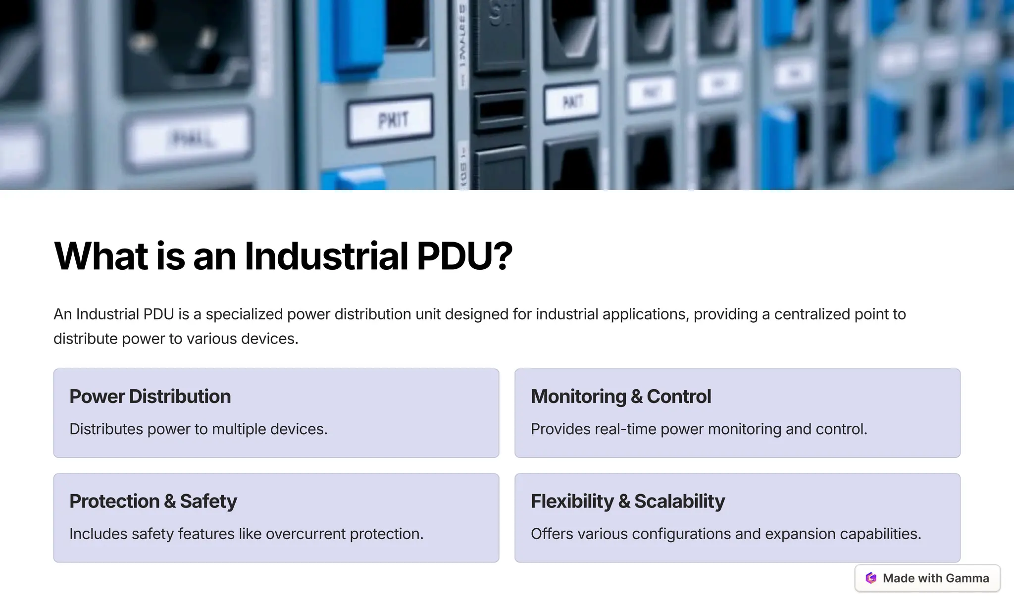 WhatisanIndustrialPDU?
An Industrial PDU is a specialized power distribution unit designed for industrial applications, providing a centralized point to
distribute power to various devices.
PowerDistribution
Distributes power to multiple devices.
Monitoring&Control
Provides real-time power monitoring and control.
Protection&Safety
Includes safety features like overcurrent protection.
Flexibility&Scalability
Offers various configurations and expansion capabilities.
 