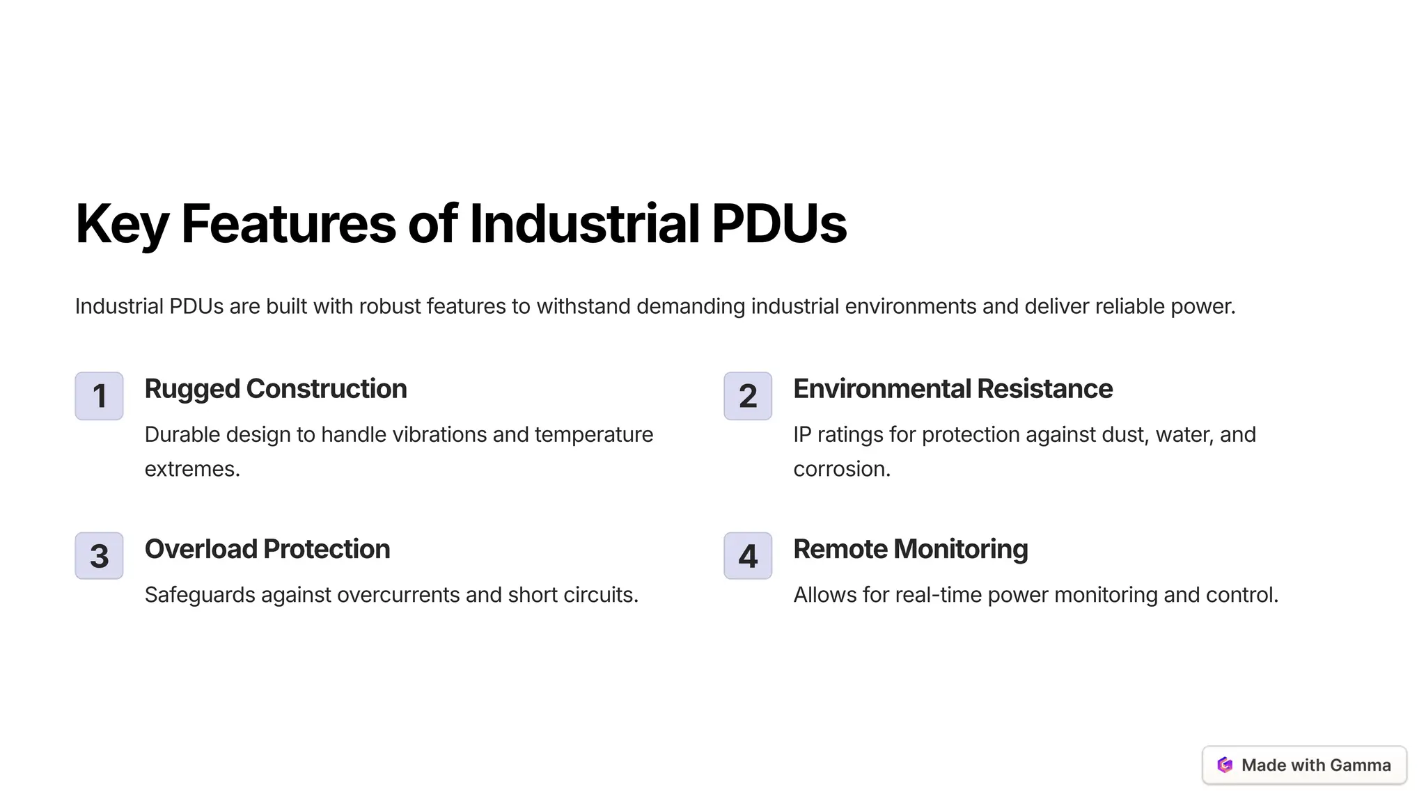 KeyFeaturesofIndustrialPDUs
Industrial PDUs are built with robust features to withstand demanding industrial environments and deliver reliable power.
1 RuggedConstruction
Durable design to handle vibrations and temperature
extremes.
2 EnvironmentalResistance
IP ratings for protection against dust, water, and
corrosion.
3 OverloadProtection
Safeguards against overcurrents and short circuits.
4 RemoteMonitoring
Allows for real-time power monitoring and control.
 