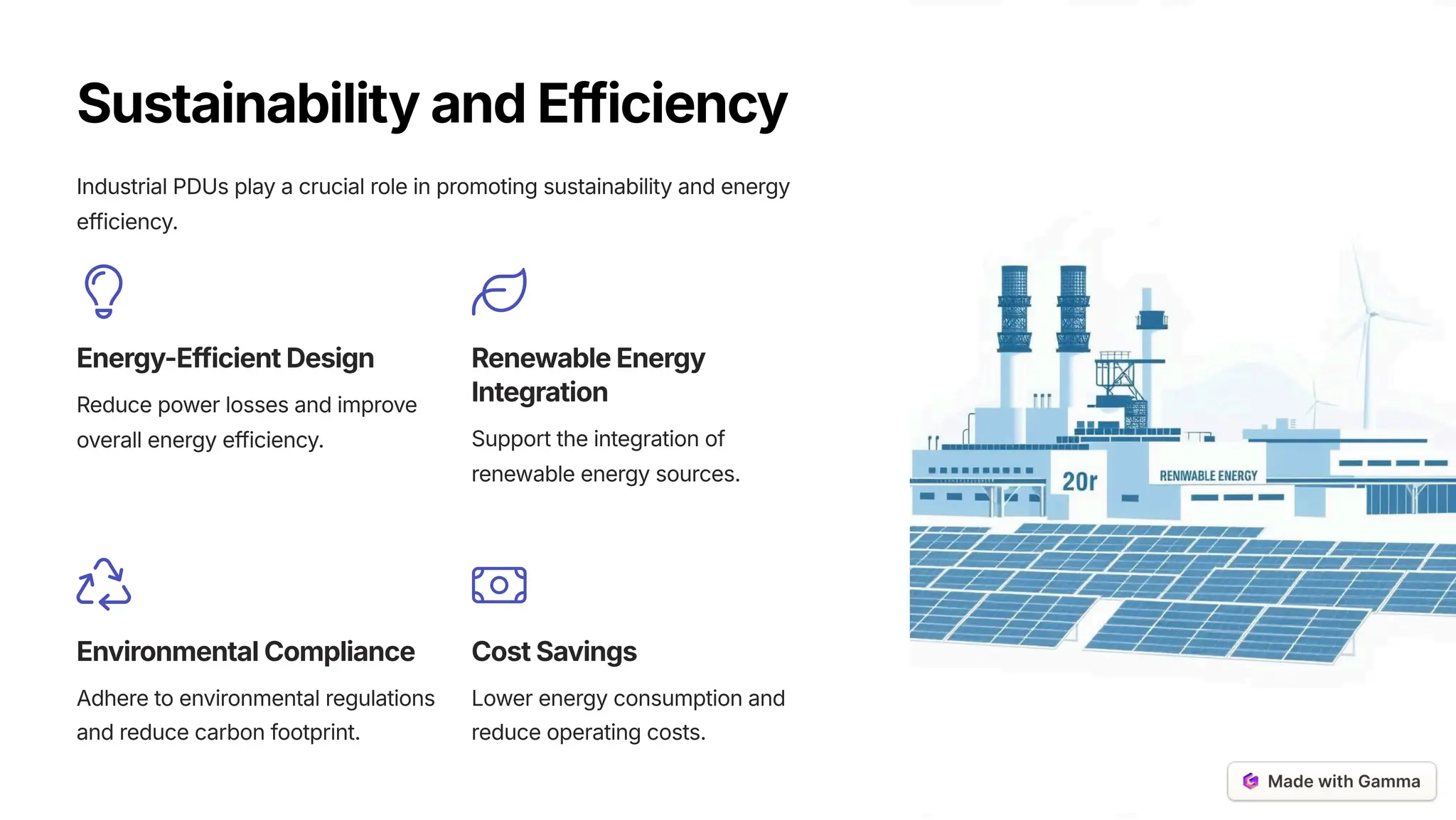 SustainabilityandEfficiency
Industrial PDUs play a crucial role in promoting sustainability and energy
efficiency.
Energy-EfficientDesign
Reduce power losses and improve
overall energy efficiency.
RenewableEnergy
Integration
Support the integration of
renewable energy sources.
EnvironmentalCompliance
Adhere to environmental regulations
and reduce carbon footprint.
CostSavings
Lower energy consumption and
reduce operating costs.
 