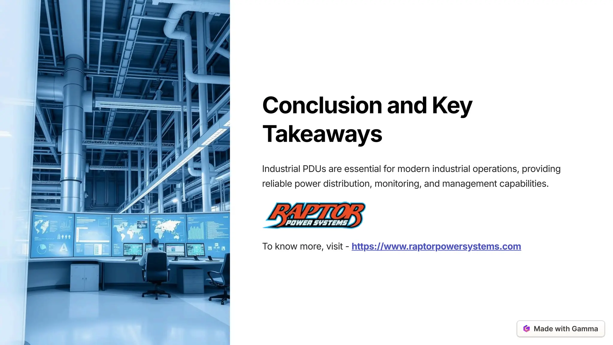 ConclusionandKey
Takeaways
Industrial PDUs are essential for modern industrial operations, providing
reliable power distribution, monitoring, and management capabilities.
To know more, visit - https://www.raptorpowersystems.com
 