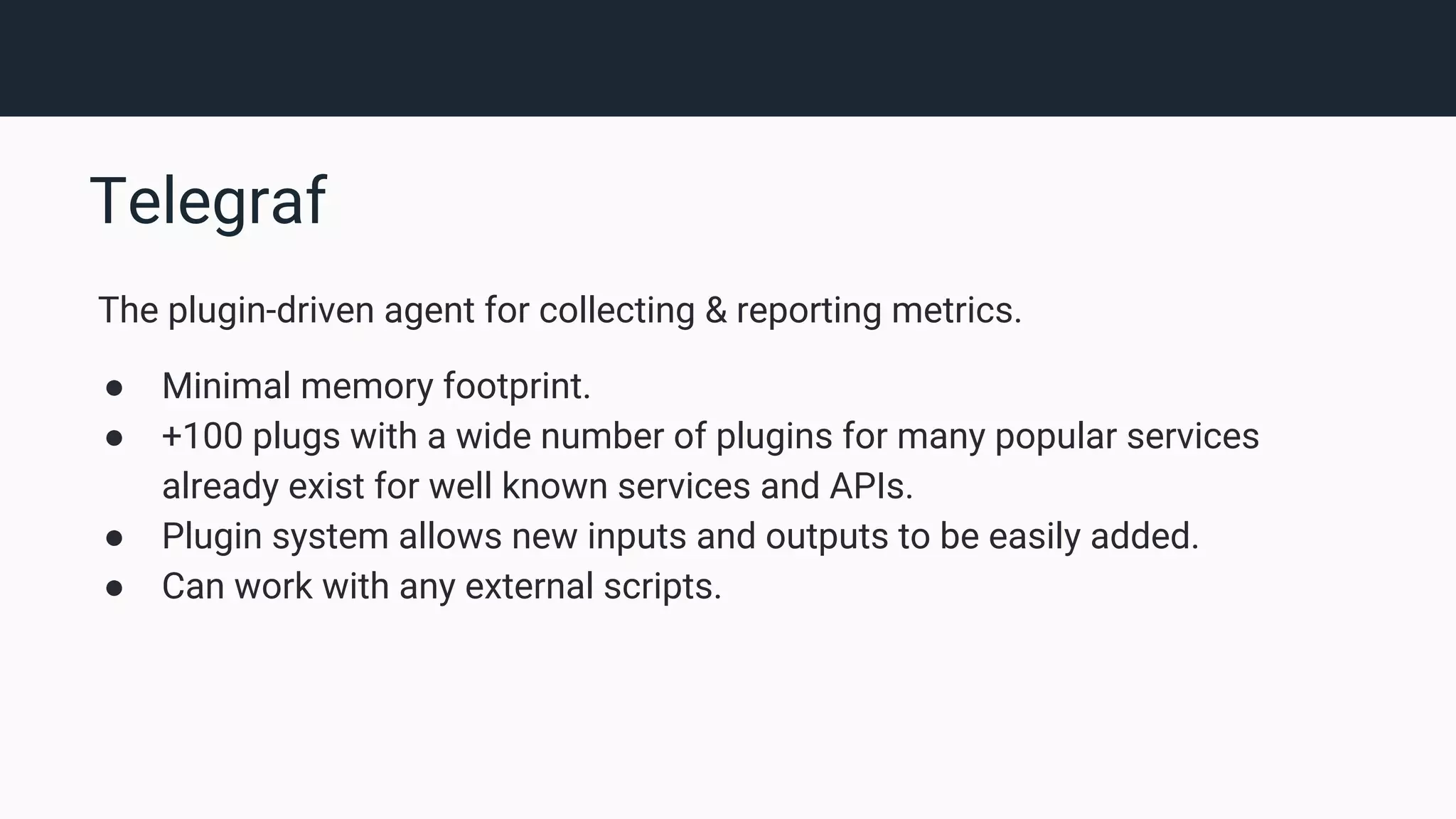 Telegraf The plugin-driven agent for collecting & reporting metrics. ● Minimal memory footprint. ● +100 plugs with a wide number of plugins for many popular services already exist for well known services and APIs. ● Plugin system allows new inputs and outputs to be easily added. ● Can work with any external scripts. 